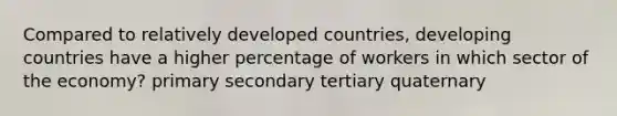 Compared to relatively developed countries, developing countries have a higher percentage of workers in which sector of the economy? primary secondary tertiary quaternary