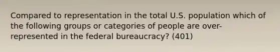 Compared to representation in the total U.S. population which of the following groups or categories of people are over-represented in the federal bureaucracy? (401)