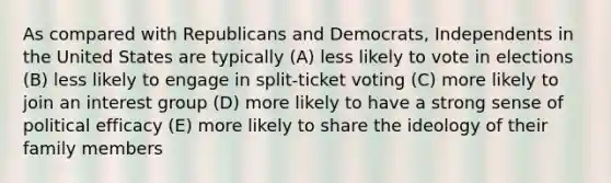 As compared with Republicans and Democrats, Independents in the United States are typically (A) less likely to vote in elections (B) less likely to engage in split-ticket voting (C) more likely to join an interest group (D) more likely to have a strong sense of political efficacy (E) more likely to share the ideology of their family members