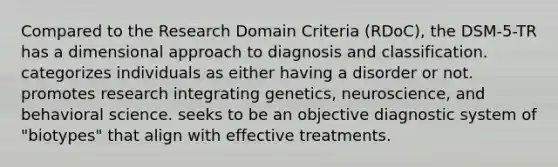 Compared to the Research Domain Criteria (RDoC), the DSM-5-TR has a dimensional approach to diagnosis and classification. categorizes individuals as either having a disorder or not. promotes research integrating genetics, neuroscience, and behavioral science. seeks to be an objective diagnostic system of "biotypes" that align with effective treatments.