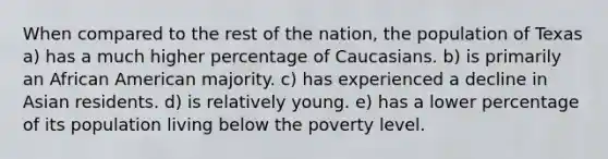 When compared to the rest of the nation, the population of Texas a) has a much higher percentage of Caucasians. b) is primarily an African American majority. c) has experienced a decline in Asian residents. d) is relatively young. e) has a lower percentage of its population living below the poverty level.