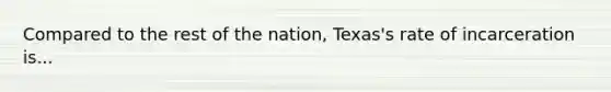 Compared to the rest of the nation, Texas's rate of incarceration is...