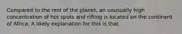 Compared to the rest of the planet, an unusually high concentration of hot spots and rifting is located on the continent of Africa. A likely explanation for this is that