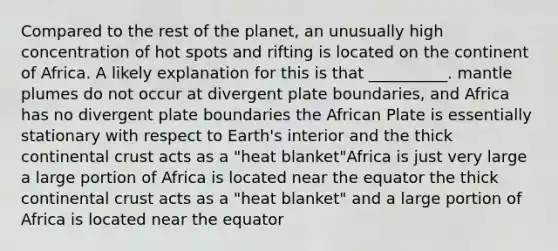 Compared to the rest of the planet, an unusually high concentration of hot spots and rifting is located on the continent of Africa. A likely explanation for this is that __________. <a href='https://www.questionai.com/knowledge/knWfSXGhph-mantle-plumes' class='anchor-knowledge'>mantle plumes</a> do not occur at divergent plate boundaries, and Africa has no divergent plate boundaries the African Plate is essentially stationary with respect to Earth's interior and the thick continental crust acts as a "heat blanket"Africa is just very large a large portion of Africa is located near the equator the thick continental crust acts as a "heat blanket" and a large portion of Africa is located near the equator