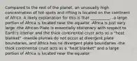 Compared to the rest of the planet, an unusually high concentration of hot spots and rifting is located on the continent of Africa. A likely explanation for this is that __________. -a large portion of Africa is located near the equator -Africa is just very large -the African Plate is essentially stationary with respect to Earth's interior and the thick continental crust acts as a "heat blanket" -mantle plumes do not occur at divergent plate boundaries, and Africa has no divergent plate boundaries -the thick continental crust acts as a "heat blanket" and a large portion of Africa is located near the equator