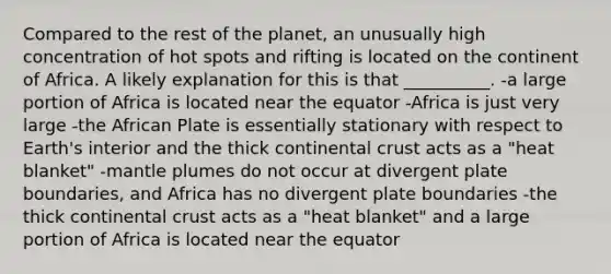 Compared to the rest of the planet, an unusually high concentration of hot spots and rifting is located on the continent of Africa. A likely explanation for this is that __________. -a large portion of Africa is located near the equator -Africa is just very large -the African Plate is essentially stationary with respect to Earth's interior and the thick continental crust acts as a "heat blanket" -<a href='https://www.questionai.com/knowledge/knWfSXGhph-mantle-plumes' class='anchor-knowledge'>mantle plumes</a> do not occur at divergent plate boundaries, and Africa has no divergent plate boundaries -the thick continental crust acts as a "heat blanket" and a large portion of Africa is located near the equator