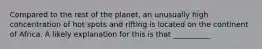 Compared to the rest of the planet, an unusually high concentration of hot spots and rifting is located on the continent of Africa. A likely explanation for this is that __________