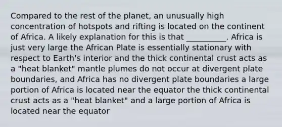 Compared to the rest of the planet, an unusually high concentration of hotspots and rifting is located on the continent of Africa. A likely explanation for this is that __________. Africa is just very large the African Plate is essentially stationary with respect to Earth's interior and the thick continental crust acts as a "heat blanket" mantle plumes do not occur at divergent plate boundaries, and Africa has no divergent plate boundaries a large portion of Africa is located near the equator the thick continental crust acts as a "heat blanket" and a large portion of Africa is located near the equator