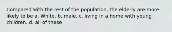 Compared with the rest of the population, the elderly are more likely to be a. White. b. male. c. living in a home with young children. d. all of these