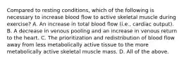 Compared to resting conditions, which of the following is necessary to increase blood flow to active skeletal muscle during exercise? A. An increase in total blood flow (i.e., cardiac output). B. A decrease in venous pooling and an increase in venous return to the heart. C. The prioritization and redistribution of blood flow away from less metabolically active tissue to the more metabolically active skeletal muscle mass. D. All of the above.