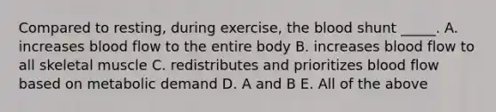 Compared to resting, during exercise, the blood shunt _____. A. increases blood flow to the entire body B. increases blood flow to all skeletal muscle C. redistributes and prioritizes blood flow based on metabolic demand D. A and B E. All of the above