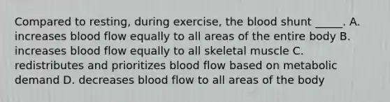 Compared to resting, during exercise, the blood shunt _____. A. increases blood flow equally to all areas of the entire body B. increases blood flow equally to all skeletal muscle C. redistributes and prioritizes blood flow based on metabolic demand D. decreases blood flow to all areas of the body