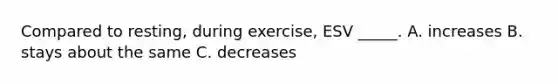 Compared to resting, during exercise, ESV _____. A. increases B. stays about the same C. decreases