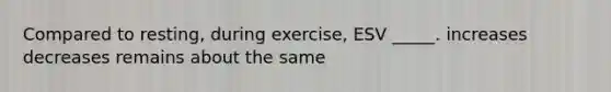 Compared to resting, during exercise, ESV _____. increases decreases remains about the same