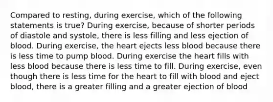 Compared to resting, during exercise, which of the following statements is true? During exercise, because of shorter periods of diastole and systole, there is less filling and less ejection of blood. During exercise, <a href='https://www.questionai.com/knowledge/kya8ocqc6o-the-heart' class='anchor-knowledge'>the heart</a> ejects less blood because there is less time to pump blood. During exercise the heart fills with less blood because there is less time to fill. During exercise, even though there is less time for the heart to fill with blood and eject blood, there is a greater filling and a greater ejection of blood