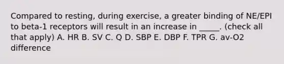 Compared to resting, during exercise, a greater binding of NE/EPI to beta-1 receptors will result in an increase in _____. (check all that apply) A. HR B. SV C. Q D. SBP E. DBP F. TPR G. av-O2 difference