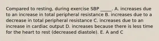 Compared to resting, during exercise SBP _____. A. increases due to an increase in total peripheral resistance B. increases due to a decrease in total peripheral resistance C. increases due to an increase in <a href='https://www.questionai.com/knowledge/kyxUJGvw35-cardiac-output' class='anchor-knowledge'>cardiac output</a> D. increases because there is less time for <a href='https://www.questionai.com/knowledge/kya8ocqc6o-the-heart' class='anchor-knowledge'>the heart</a> to rest (decreased diastole). E. A and C