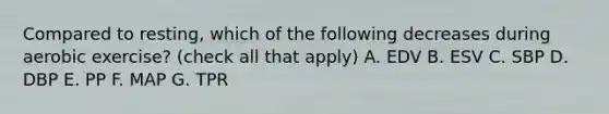 Compared to resting, which of the following decreases during aerobic exercise? (check all that apply) A. EDV B. ESV C. SBP D. DBP E. PP F. MAP G. TPR