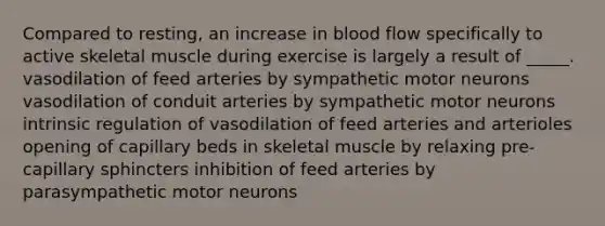 Compared to resting, an increase in blood flow specifically to active skeletal muscle during exercise is largely a result of _____. vasodilation of feed arteries by sympathetic motor neurons vasodilation of conduit arteries by sympathetic motor neurons intrinsic regulation of vasodilation of feed arteries and arterioles opening of capillary beds in skeletal muscle by relaxing pre-capillary sphincters inhibition of feed arteries by parasympathetic motor neurons