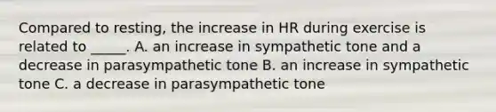 Compared to resting, the increase in HR during exercise is related to _____. A. an increase in sympathetic tone and a decrease in parasympathetic tone B. an increase in sympathetic tone C. a decrease in parasympathetic tone