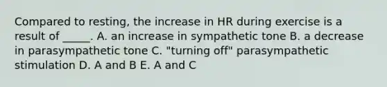 Compared to resting, the increase in HR during exercise is a result of _____. A. an increase in sympathetic tone B. a decrease in parasympathetic tone C. "turning off" parasympathetic stimulation D. A and B E. A and C