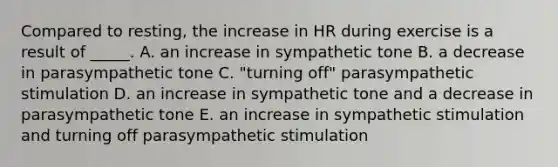 Compared to resting, the increase in HR during exercise is a result of _____. A. an increase in sympathetic tone B. a decrease in parasympathetic tone C. "turning off" parasympathetic stimulation D. an increase in sympathetic tone and a decrease in parasympathetic tone E. an increase in sympathetic stimulation and turning off parasympathetic stimulation