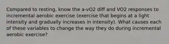 Compared to resting, know the a-vO2 diff and VO2 responses to incremental aerobic exercise (exercise that begins at a light intensity and gradually increases in intensity). What causes each of these variables to change the way they do during incremental aerobic exercise?