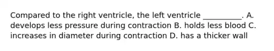 Compared to the right ventricle, the left ventricle __________. A. develops less pressure during contraction B. holds less blood C. increases in diameter during contraction D. has a thicker wall