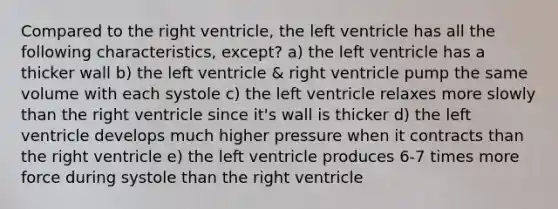 Compared to the right ventricle, the left ventricle has all the following characteristics, except? a) the left ventricle has a thicker wall b) the left ventricle & right ventricle pump the same volume with each systole c) the left ventricle relaxes more slowly than the right ventricle since it's wall is thicker d) the left ventricle develops much higher pressure when it contracts than the right ventricle e) the left ventricle produces 6-7 times more force during systole than the right ventricle