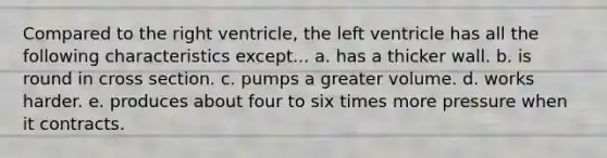 Compared to the right ventricle, the left ventricle has all the following characteristics except... a. has a thicker wall. b. is round in cross section. c. pumps a greater volume. d. works harder. e. produces about four to six times more pressure when it contracts.