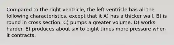 Compared to the right ventricle, the left ventricle has all the following characteristics, except that it A) has a thicker wall. B) is round in cross section. C) pumps a greater volume. D) works harder. E) produces about six to eight times more pressure when it contracts.