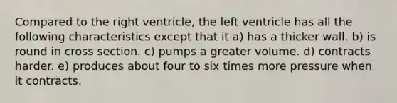 Compared to the right ventricle, the left ventricle has all the following characteristics except that it a) has a thicker wall. b) is round in cross section. c) pumps a greater volume. d) contracts harder. e) produces about four to six times more pressure when it contracts.