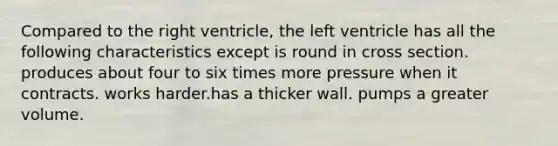 Compared to the right ventricle, the left ventricle has all the following characteristics except is round in cross section. produces about four to six times more pressure when it contracts. works harder.has a thicker wall. pumps a greater volume.