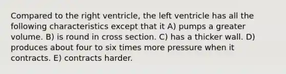 Compared to the right ventricle, the left ventricle has all the following characteristics except that it A) pumps a greater volume. B) is round in cross section. C) has a thicker wall. D) produces about four to six times more pressure when it contracts. E) contracts harder.