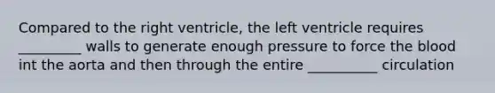 Compared to the right ventricle, the left ventricle requires _________ walls to generate enough pressure to force the blood int the aorta and then through the entire __________ circulation