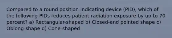 Compared to a round position-indicating device (PID), which of the following PIDs reduces patient radiation exposure by up to 70 percent? a) Rectangular-shaped b) Closed-end pointed shape c) Oblong-shape d) Cone-shaped