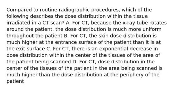 Compared to routine radiographic procedures, which of the following describes the dose distribution within the tissue irradiated in a CT scan? A. For CT, because the x-ray tube rotates around the patient, the dose distribution is much more uniform throughout the patient B. For CT, the skin dose distribution is much higher at the entrance surface of the patient than it is at the exit surface C. For CT, there is an exponential decrease in dose distribution within the center of the tissues of the area of the patient being scanned D. For CT, dose distribution in the center of the tissues of the patient in the area being scanned is much higher than the dose distribution at the periphery of the patient