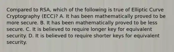 Compared to RSA, which of the following is true of Elliptic Curve Cryptography (ECC)? A. It has been mathematically proved to be more secure. B. It has been mathematically proved to be less secure. C. It is believed to require longer key for equivalent security. D. It is believed to require shorter keys for equivalent security.