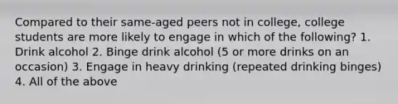 Compared to their same-aged peers not in college, college students are more likely to engage in which of the following? 1. Drink alcohol 2. Binge drink alcohol (5 or more drinks on an occasion) 3. Engage in heavy drinking (repeated drinking binges) 4. All of the above