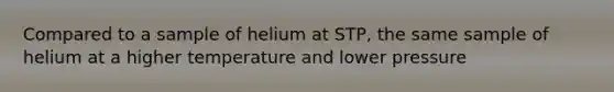 Compared to a sample of helium at STP, the same sample of helium at a higher temperature and lower pressure