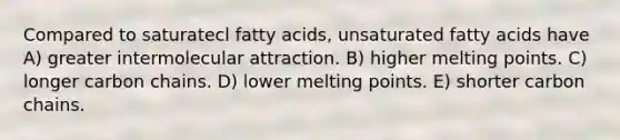 Compared to saturatecl fatty acids, unsaturated fatty acids have A) greater intermolecular attraction. B) higher melting points. C) longer carbon chains. D) lower melting points. E) shorter carbon chains.