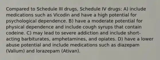 Compared to Schedule III drugs, Schedule IV drugs: A) include medications such as Vicodin and have a high potential for psychological dependence. B) have a moderate potential for physical dependence and include cough syrups that contain codeine. C) may lead to severe addiction and include short-acting barbiturates, amphetamines, and opiates. D) have a lower abuse potential and include medications such as diazepam (Valium) and lorazepam (Ativan).