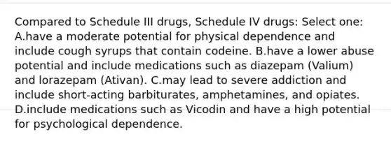 Compared to Schedule III drugs, Schedule IV drugs: Select one: A.have a moderate potential for physical dependence and include cough syrups that contain codeine. B.have a lower abuse potential and include medications such as diazepam (Valium) and lorazepam (Ativan). C.may lead to severe addiction and include short-acting barbiturates, amphetamines, and opiates. D.include medications such as Vicodin and have a high potential for psychological dependence.