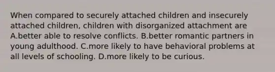 When compared to securely attached children and insecurely attached children, children with disorganized attachment are A.better able to resolve conflicts. B.better romantic partners in young adulthood. C.more likely to have behavioral problems at all levels of schooling. D.more likely to be curious.