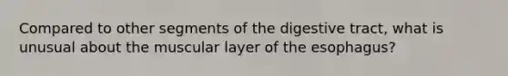 Compared to other segments of the digestive tract, what is unusual about the muscular layer of <a href='https://www.questionai.com/knowledge/kSjVhaa9qF-the-esophagus' class='anchor-knowledge'>the esophagus</a>?