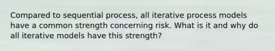 Compared to sequential process, all iterative process models have a common strength concerning risk. What is it and why do all iterative models have this strength?