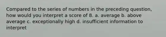 Compared to the series of numbers in the preceding question, how would you interpret a score of 8. a. average b. above average c. exceptionally high d. insufficient information to interpret