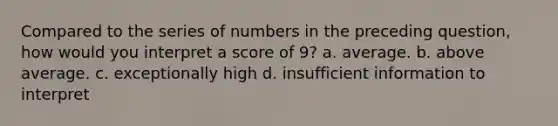 Compared to the series of numbers in the preceding question, how would you interpret a score of 9? a. average. b. above average. c. exceptionally high d. insufficient information to interpret