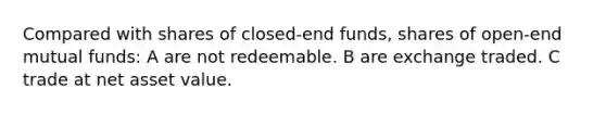 Compared with shares of closed-end funds, shares of open-end mutual funds: A are not redeemable. B are exchange traded. C trade at net asset value.