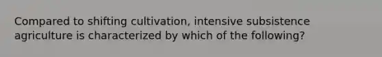 Compared to shifting cultivation, intensive subsistence agriculture is characterized by which of the following?